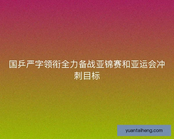 国乒严字领衔全力备战亚锦赛和亚运会冲刺目标