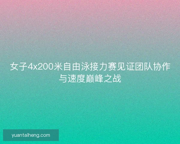 女子4x200米自由泳接力赛见证团队协作与速度巅峰之战