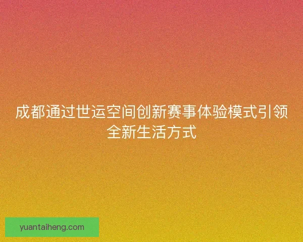 成都通过世运空间创新赛事体验模式引领全新生活方式