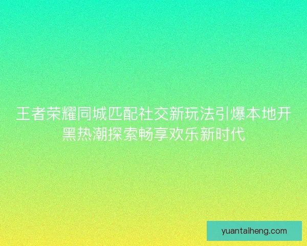 王者荣耀同城匹配社交新玩法引爆本地开黑热潮探索畅享欢乐新时代