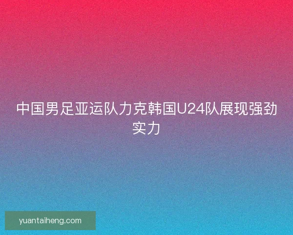 中国男足亚运队力克韩国U24队展现强劲实力 中国男足亚运队力克韩国U24队展现强劲实力