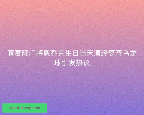 喀麦隆门将恩乔克生日当天演绎离奇乌龙球引发热议