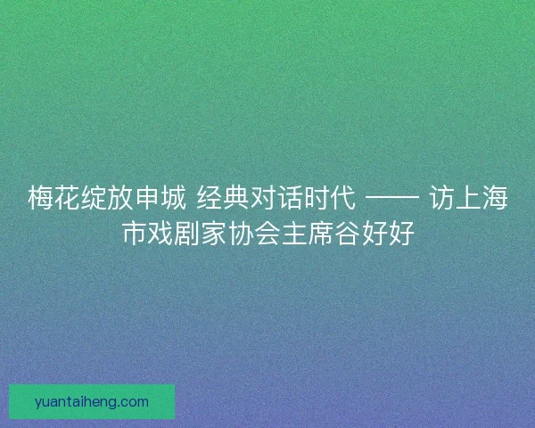 梅花绽放申城 经典对话时代 —— 访上海市戏剧家协会主席谷好好