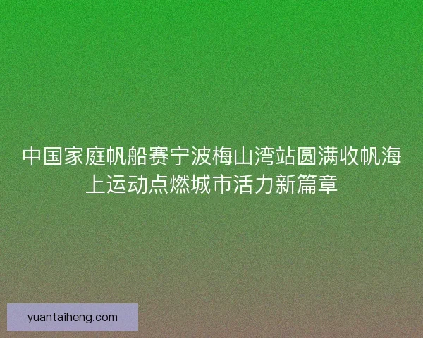 中国家庭帆船赛宁波梅山湾站圆满收帆海上运动点燃城市活力新篇章