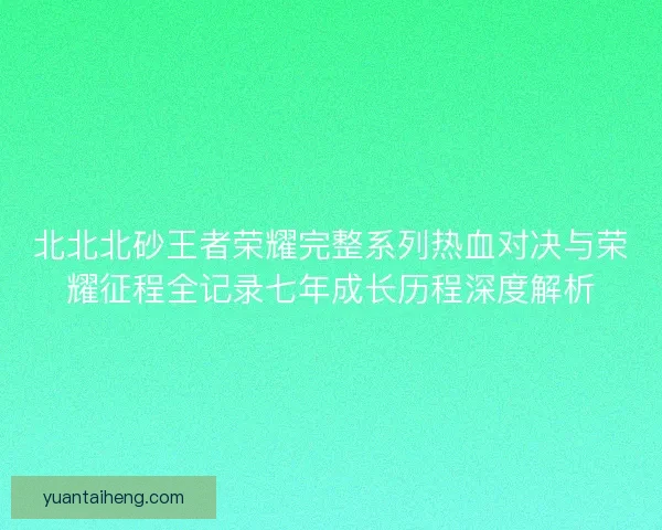 北北北砂王者荣耀完整系列热血对决与荣耀征程全记录七年成长历程深度解析