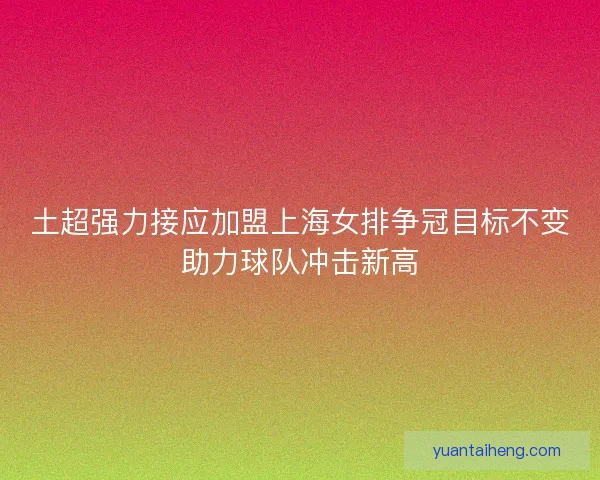 土超强力接应加盟上海女排争冠目标不变助力球队冲击新高