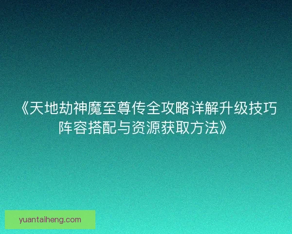 《天地劫神魔至尊传全攻略详解升级技巧阵容搭配与资源获取方法》