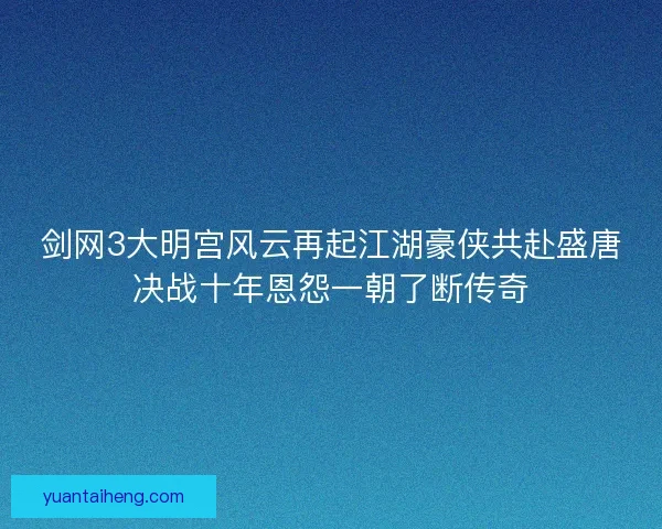 剑网3大明宫风云再起江湖豪侠共赴盛唐决战十年恩怨一朝了断传奇