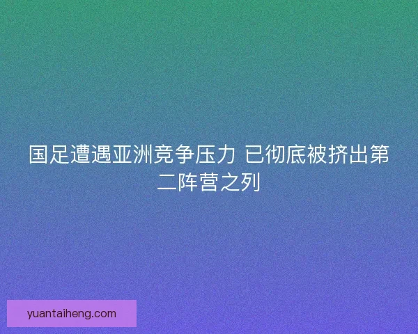 国足遭遇亚洲竞争压力 已彻底被挤出第二阵营之列