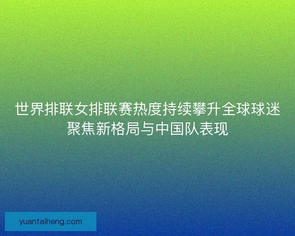 世界排联女排联赛热度持续攀升全球球迷聚焦新格局与中国队表现 世界排联女排联赛热度持续攀升全球球迷聚焦新格局与中国队表现