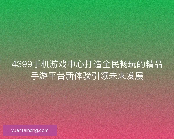4399手机游戏中心打造全民畅玩的精品手游平台新体验引领未来发展 4399手机游戏中心打造全民畅玩的精品手游平台新体验引领未来发展