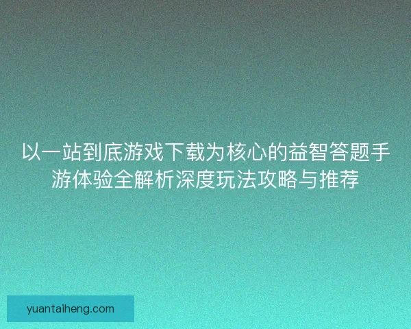以一站到底游戏下载为核心的益智答题手游体验全解析深度玩法攻略与推荐