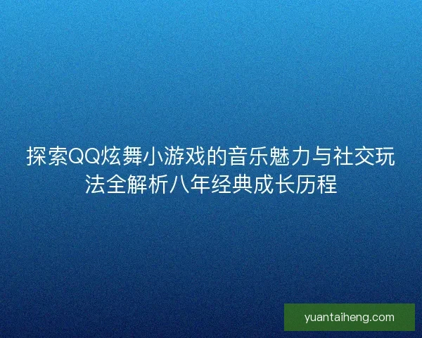 探索QQ炫舞小游戏的音乐魅力与社交玩法全解析八年经典成长历程