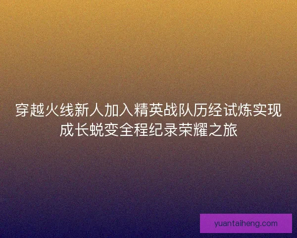穿越火线新人加入精英战队历经试炼实现成长蜕变全程纪录荣耀之旅