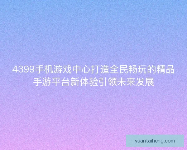 4399手机游戏中心打造全民畅玩的精品手游平台新体验引领未来发展