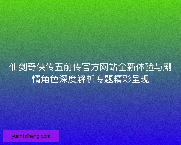 仙剑奇侠传五前传官方网站全新体验与剧情角色深度解析专题精彩呈现