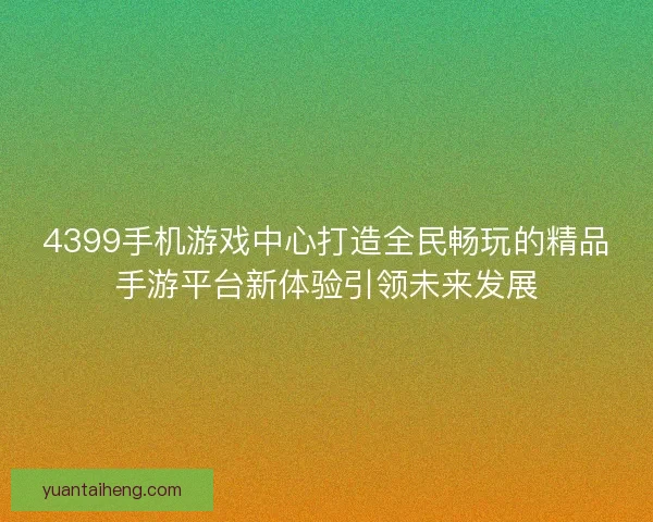 4399手机游戏中心打造全民畅玩的精品手游平台新体验引领未来发展