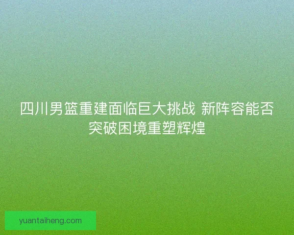 四川男篮重建面临巨大挑战 新阵容能否突破困境重塑辉煌 四川男篮重建面临巨大挑战 新阵容能否突破困境重塑辉煌