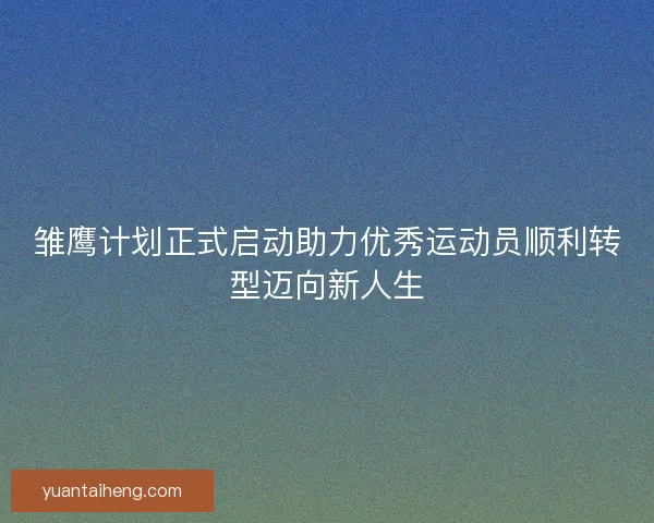 雏鹰计划正式启动助力优秀运动员顺利转型迈向新人生